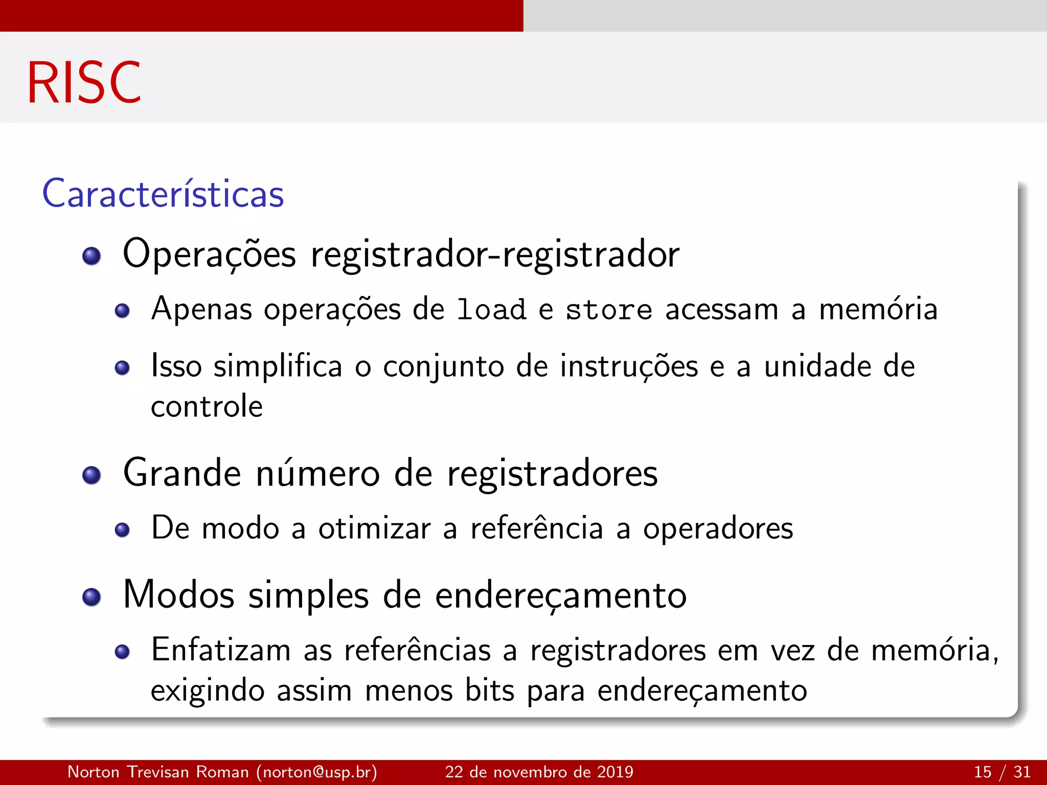 RISC
Caracter´ısticas
Opera¸c˜oes registrador-registrador
Apenas opera¸c˜oes de load e store acessam a mem´oria
Isso simpliﬁca o conjunto de instru¸c˜oes e a unidade de
controle
Grande n´umero de registradores
De modo a otimizar a referˆencia a operadores
Modos simples de endere¸camento
Enfatizam as referˆencias a registradores em vez de mem´oria,
exigindo assim menos bits para endere¸camento
Norton Trevisan Roman (norton@usp.br) 22 de novembro de 2019 15 / 31
 