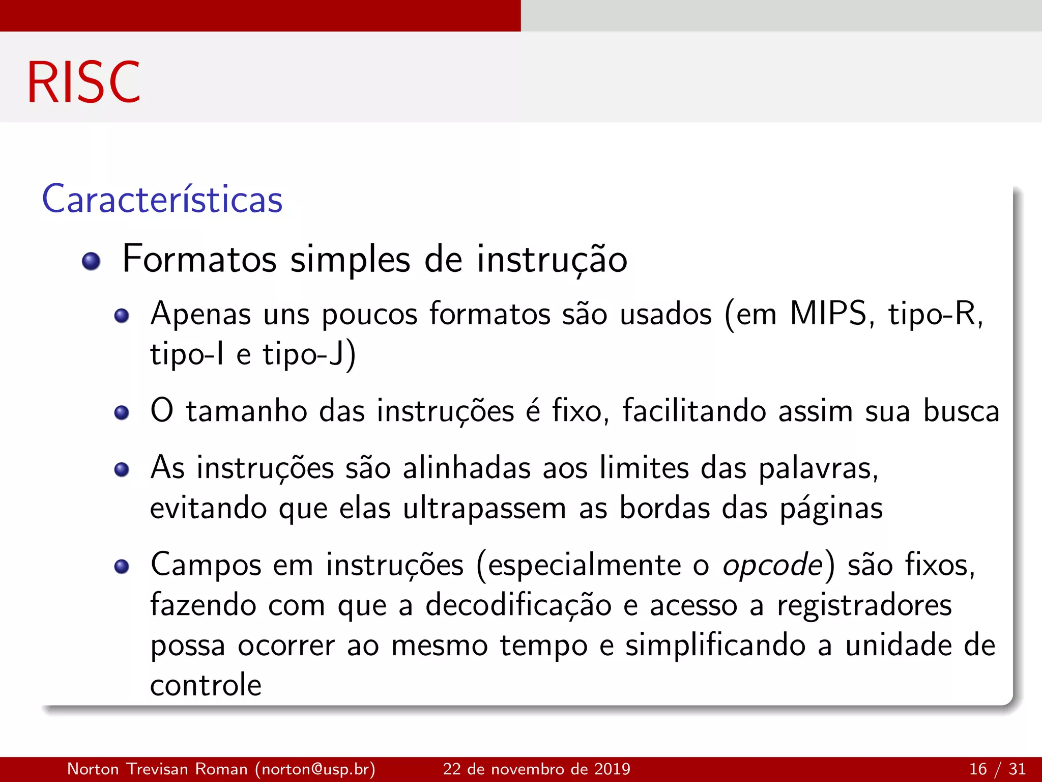 RISC
Caracter´ısticas
Formatos simples de instru¸c˜ao
Apenas uns poucos formatos s˜ao usados (em MIPS, tipo-R,
tipo-I e tipo-J)
O tamanho das instru¸c˜oes ´e ﬁxo, facilitando assim sua busca
As instru¸c˜oes s˜ao alinhadas aos limites das palavras,
evitando que elas ultrapassem as bordas das p´aginas
Campos em instru¸c˜oes (especialmente o opcode) s˜ao ﬁxos,
fazendo com que a decodiﬁca¸c˜ao e acesso a registradores
possa ocorrer ao mesmo tempo e simpliﬁcando a unidade de
controle
Norton Trevisan Roman (norton@usp.br) 22 de novembro de 2019 16 / 31
 