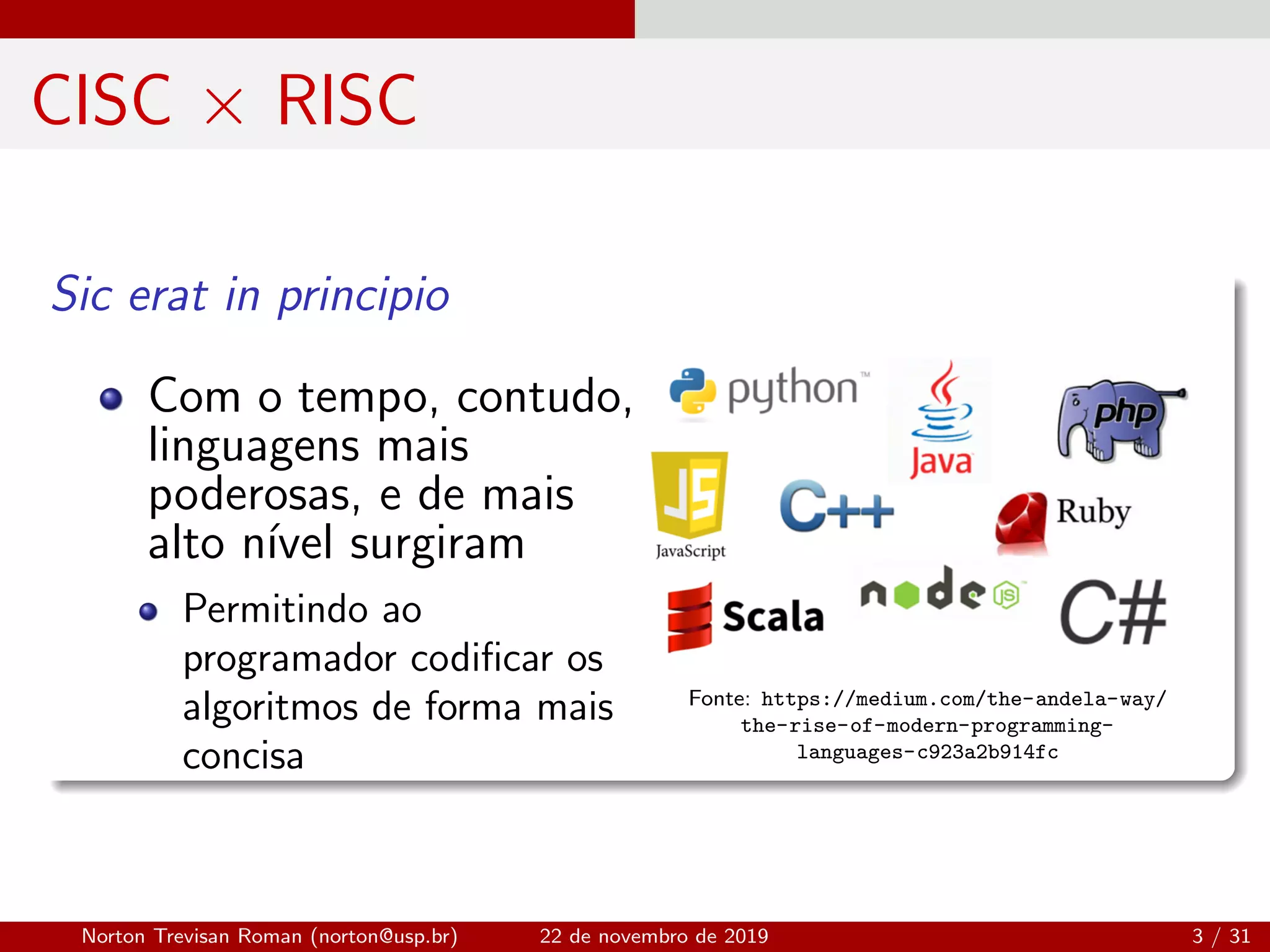 CISC × RISC
Sic erat in principio
Com o tempo, contudo,
linguagens mais
poderosas, e de mais
alto n´ıvel surgiram
Permitindo ao
programador codiﬁcar os
algoritmos de forma mais
concisa
Fonte: https://medium.com/the-andela-way/
the-rise-of-modern-programming-
languages-c923a2b914fc
Norton Trevisan Roman (norton@usp.br) 22 de novembro de 2019 3 / 31
 