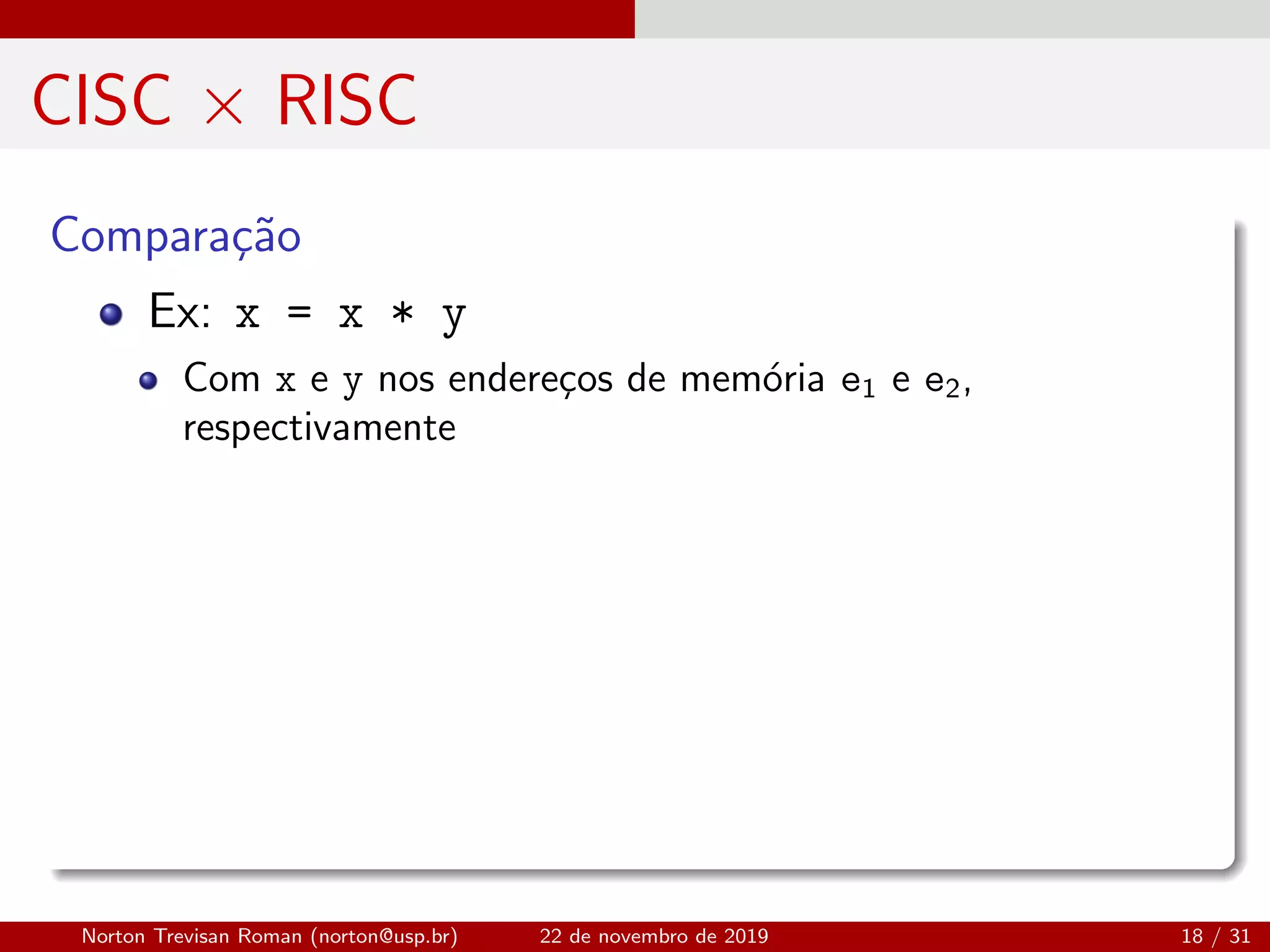 CISC × RISC
Compara¸c˜ao
Ex: x = x * y
Com x e y nos endere¸cos de mem´oria e1 e e2,
respectivamente
Norton Trevisan Roman (norton@usp.br) 22 de novembro de 2019 18 / 31
 