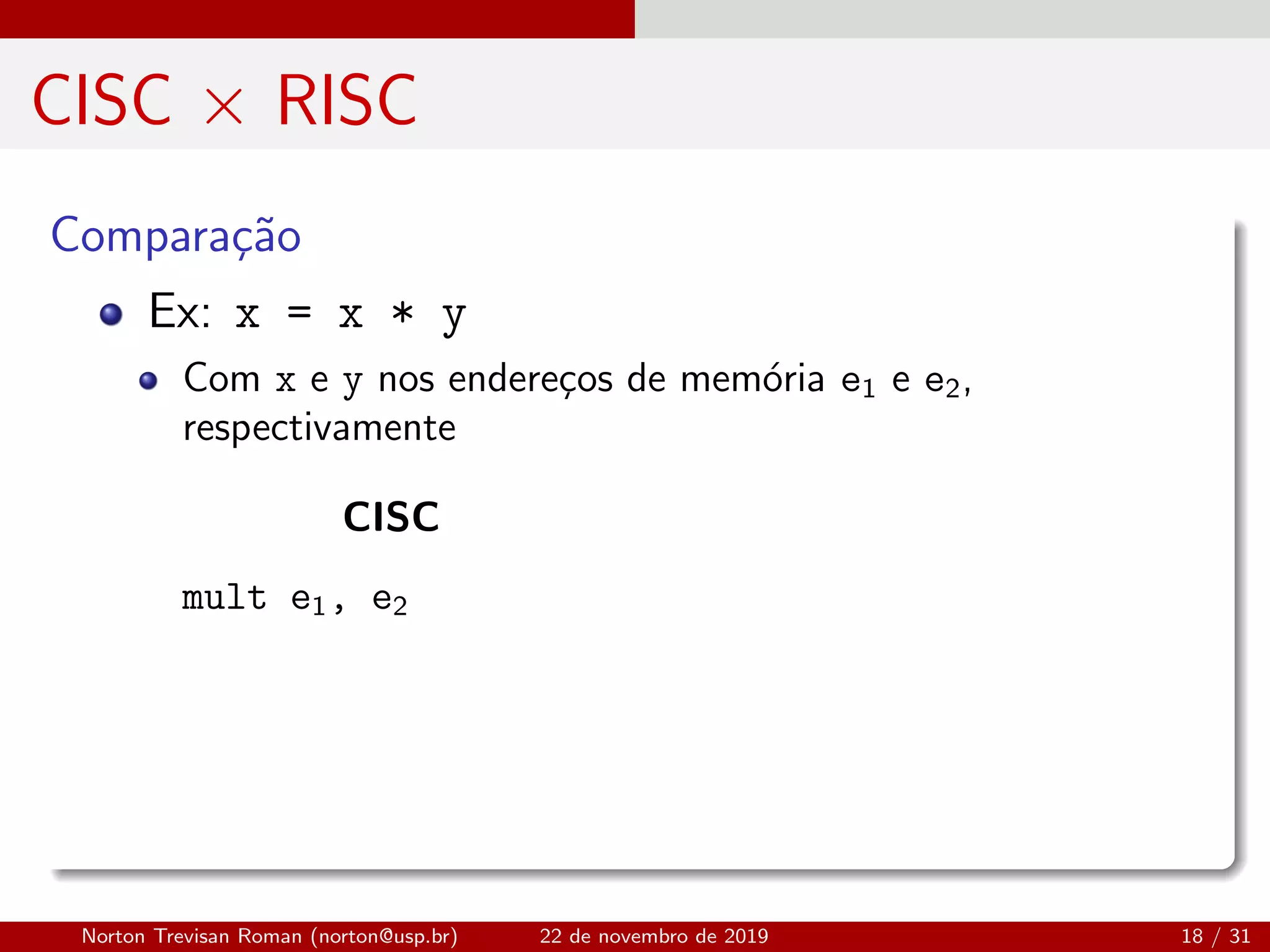 CISC × RISC
Compara¸c˜ao
Ex: x = x * y
Com x e y nos endere¸cos de mem´oria e1 e e2,
respectivamente
CISC
mult e1, e2
Norton Trevisan Roman (norton@usp.br) 22 de novembro de 2019 18 / 31
 
