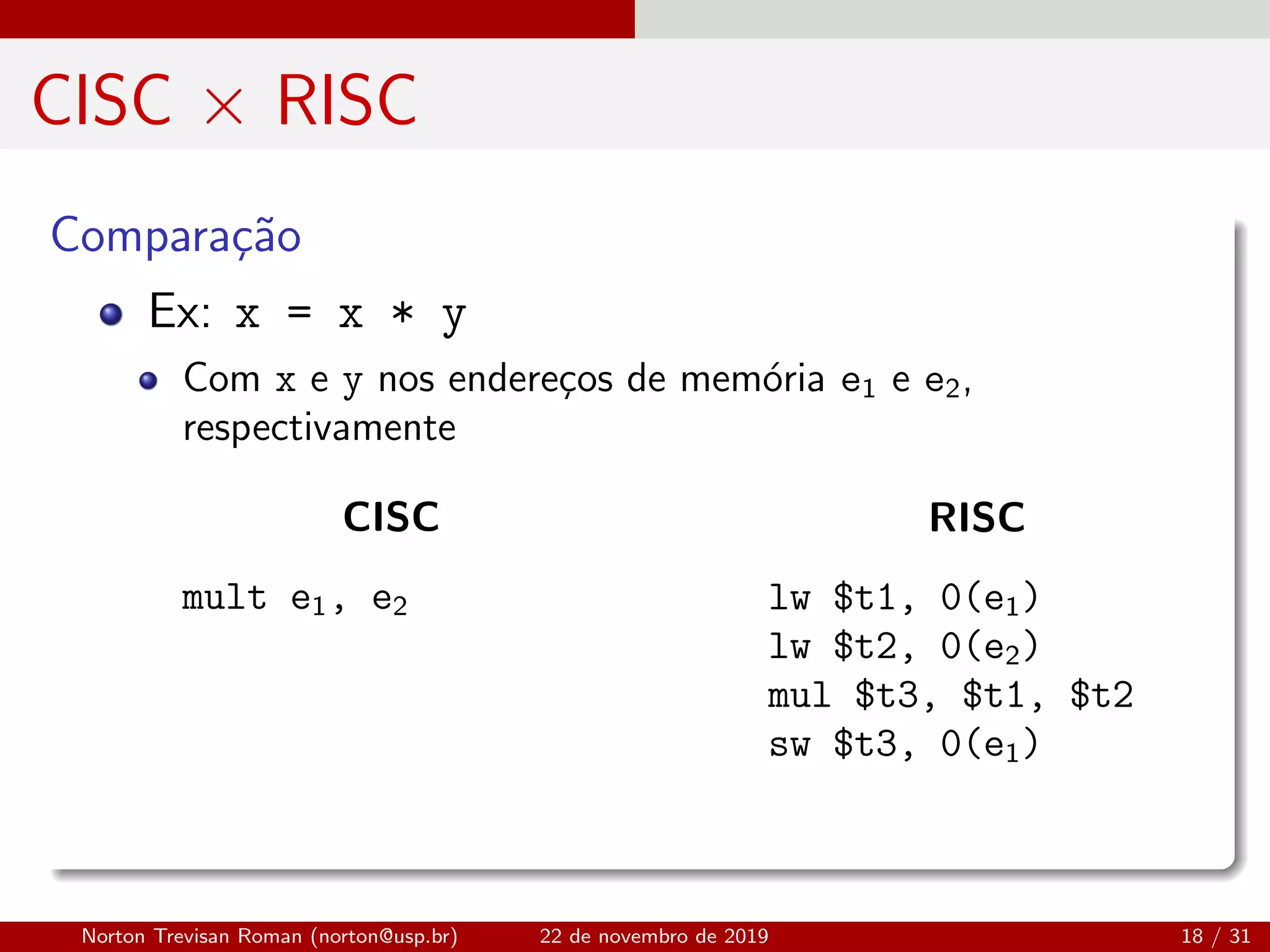CISC × RISC
Compara¸c˜ao
Ex: x = x * y
Com x e y nos endere¸cos de mem´oria e1 e e2,
respectivamente
CISC
mult e1, e2
RISC
lw $t1, 0(e1)
lw $t2, 0(e2)
mul $t3, $t1, $t2
sw $t3, 0(e1)
Norton Trevisan Roman (norton@usp.br) 22 de novembro de 2019 18 / 31
 