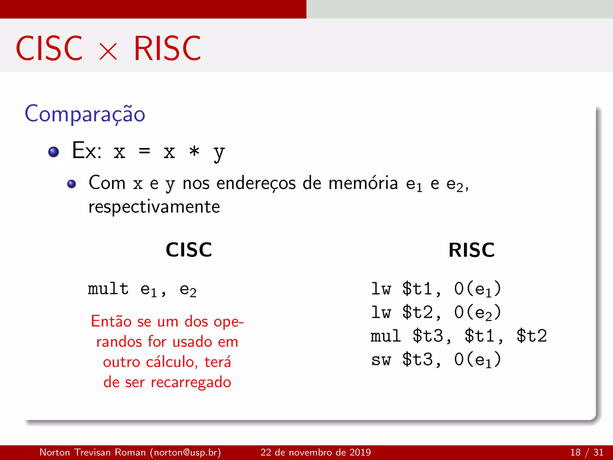 CISC × RISC
Compara¸c˜ao
Ent˜ao se um dos ope-
randos for usado em
outro c´alculo, ter´a
de ser recarregado
Ex: x = x * y
Com x e y nos endere¸cos de mem´oria e1 e e2,
respectivamente
CISC
mult e1, e2
RISC
lw $t1, 0(e1)
lw $t2, 0(e2)
mul $t3, $t1, $t2
sw $t3, 0(e1)
Norton Trevisan Roman (norton@usp.br) 22 de novembro de 2019 18 / 31
 