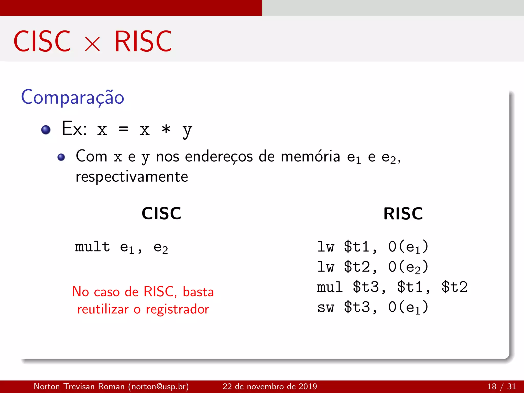 CISC × RISC
Compara¸c˜ao
No caso de RISC, basta
reutilizar o registrador
Ex: x = x * y
Com x e y nos endere¸cos de mem´oria e1 e e2,
respectivamente
CISC
mult e1, e2
RISC
lw $t1, 0(e1)
lw $t2, 0(e2)
mul $t3, $t1, $t2
sw $t3, 0(e1)
Norton Trevisan Roman (norton@usp.br) 22 de novembro de 2019 18 / 31
 