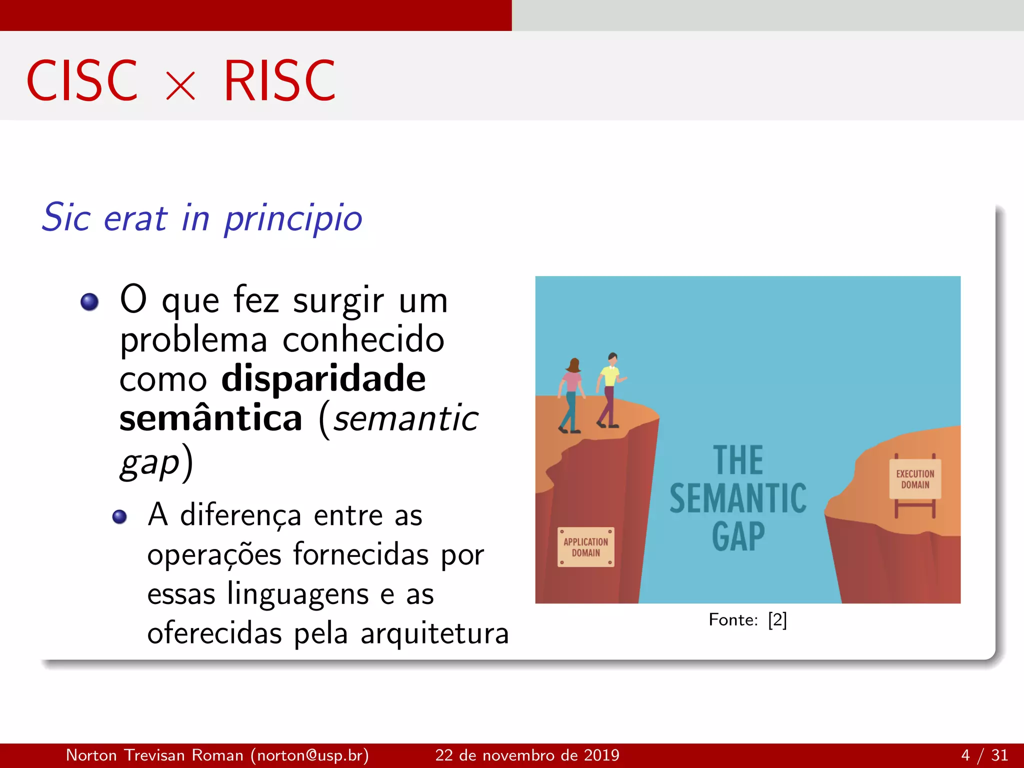 CISC × RISC
Sic erat in principio
O que fez surgir um
problema conhecido
como disparidade
semˆantica (semantic
gap)
A diferen¸ca entre as
opera¸c˜oes fornecidas por
essas linguagens e as
oferecidas pela arquitetura
Fonte: [2]
Norton Trevisan Roman (norton@usp.br) 22 de novembro de 2019 4 / 31
 