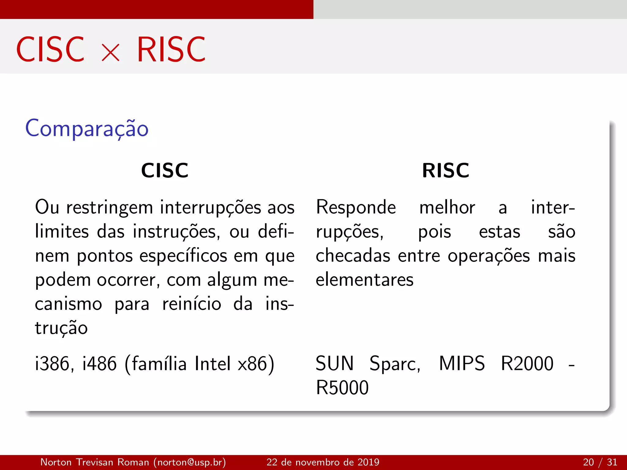 CISC × RISC
Compara¸c˜ao
CISC RISC
Ou restringem interrup¸c˜oes aos
limites das instru¸c˜oes, ou deﬁ-
nem pontos espec´ıﬁcos em que
podem ocorrer, com algum me-
canismo para rein´ıcio da ins-
tru¸c˜ao
Responde melhor a inter-
rup¸c˜oes, pois estas s˜ao
checadas entre opera¸c˜oes mais
elementares
i386, i486 (fam´ılia Intel x86) SUN Sparc, MIPS R2000 -
R5000
Norton Trevisan Roman (norton@usp.br) 22 de novembro de 2019 20 / 31
 