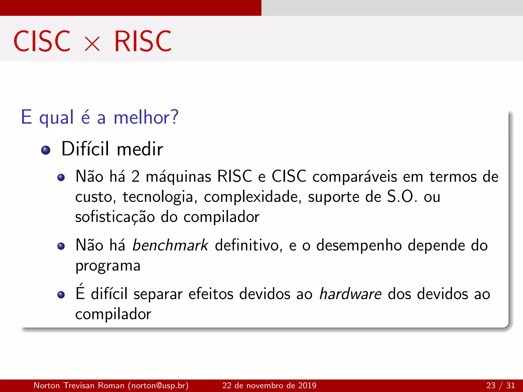 CISC × RISC
E qual ´e a melhor?
Dif´ıcil medir
N˜ao h´a 2 m´aquinas RISC e CISC compar´aveis em termos de
custo, tecnologia, complexidade, suporte de S.O. ou
soﬁstica¸c˜ao do compilador
N˜ao h´a benchmark deﬁnitivo, e o desempenho depende do
programa
´E dif´ıcil separar efeitos devidos ao hardware dos devidos ao
compilador
Norton Trevisan Roman (norton@usp.br) 22 de novembro de 2019 23 / 31
 