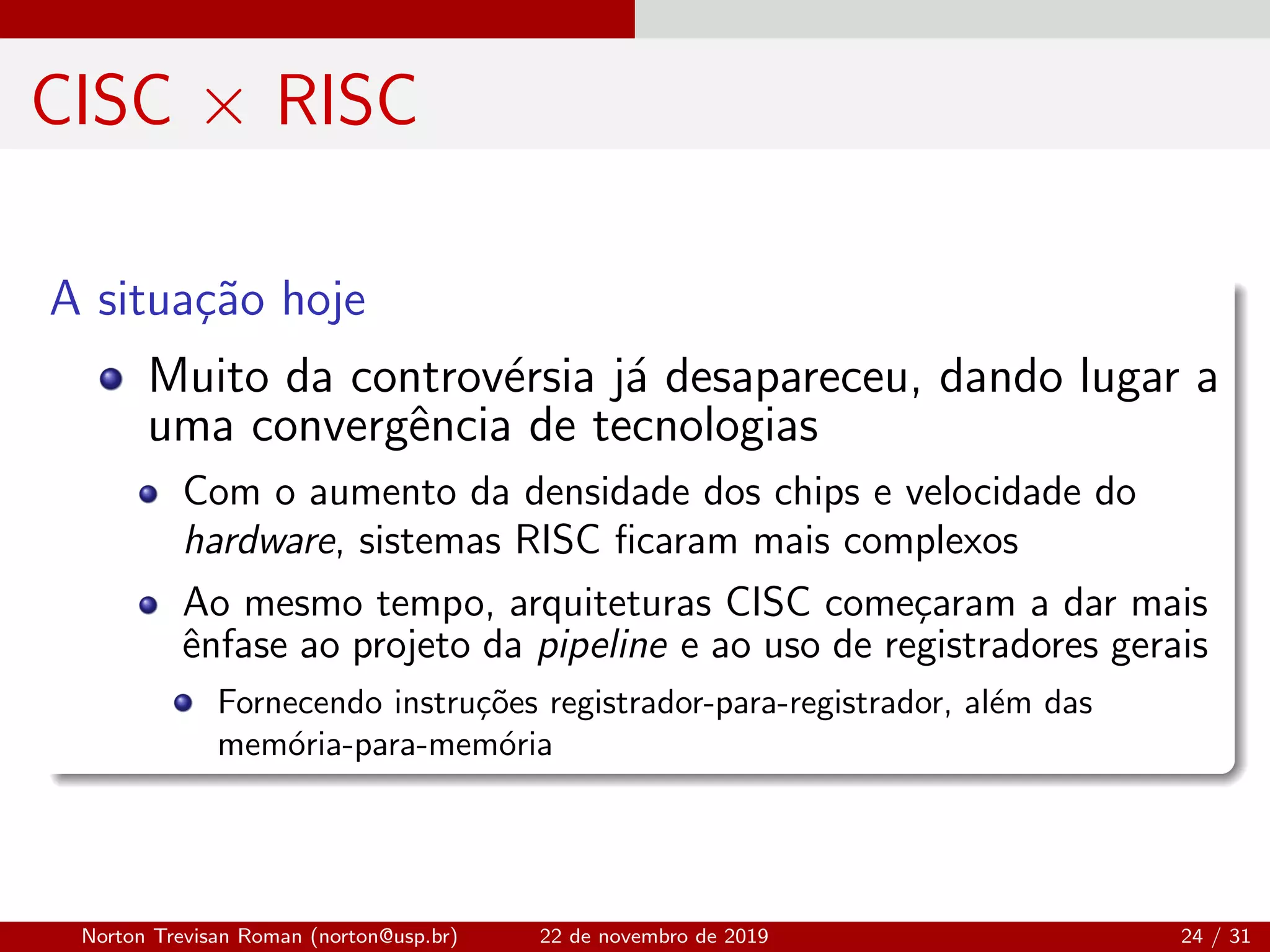 CISC × RISC
A situa¸c˜ao hoje
Muito da controv´ersia j´a desapareceu, dando lugar a
uma convergˆencia de tecnologias
Com o aumento da densidade dos chips e velocidade do
hardware, sistemas RISC ﬁcaram mais complexos
Ao mesmo tempo, arquiteturas CISC come¸caram a dar mais
ˆenfase ao projeto da pipeline e ao uso de registradores gerais
Fornecendo instru¸c˜oes registrador-para-registrador, al´em das
mem´oria-para-mem´oria
Norton Trevisan Roman (norton@usp.br) 22 de novembro de 2019 24 / 31
 