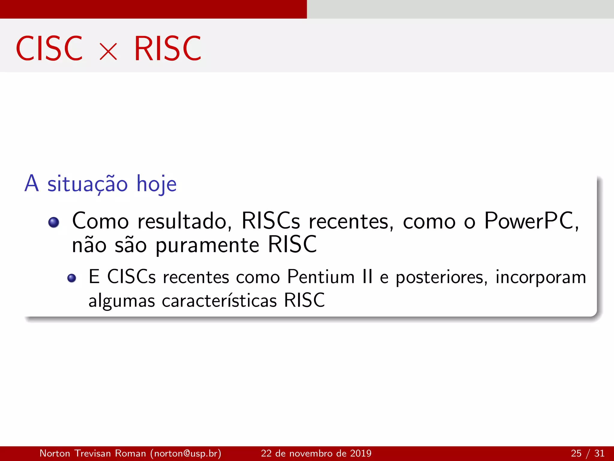 CISC × RISC
A situa¸c˜ao hoje
Como resultado, RISCs recentes, como o PowerPC,
n˜ao s˜ao puramente RISC
E CISCs recentes como Pentium II e posteriores, incorporam
algumas caracter´ısticas RISC
Norton Trevisan Roman (norton@usp.br) 22 de novembro de 2019 25 / 31
 