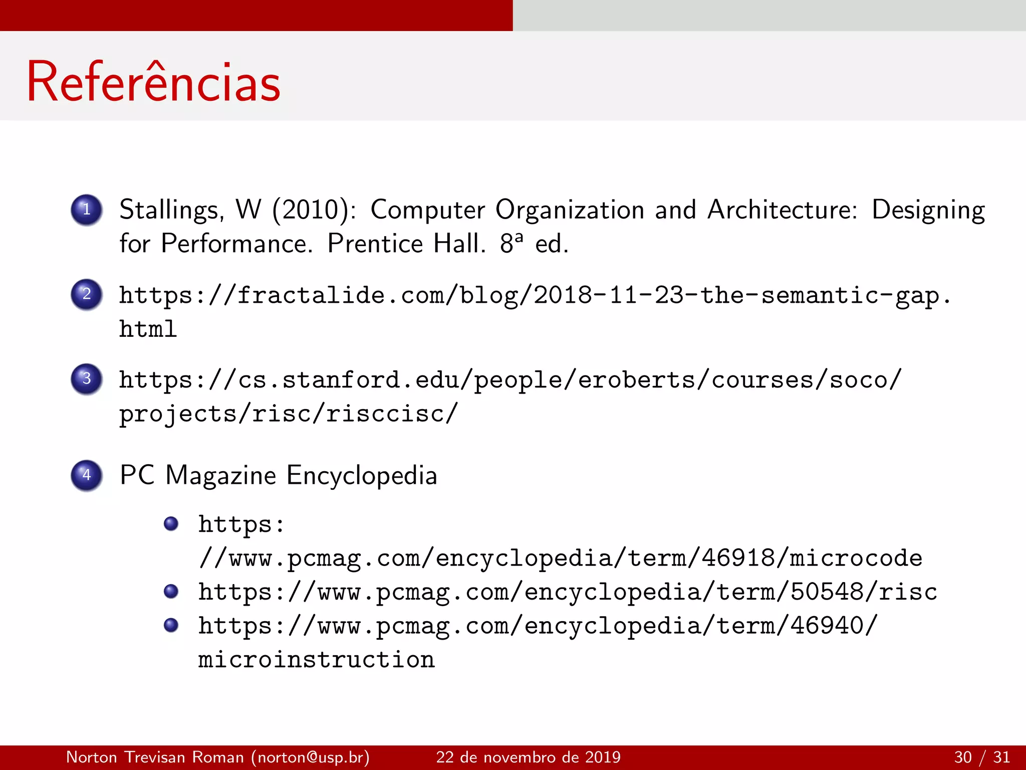 Referˆencias
1 Stallings, W (2010): Computer Organization and Architecture: Designing
for Performance. Prentice Hall. 8a
ed.
2 https://fractalide.com/blog/2018-11-23-the-semantic-gap.
html
3 https://cs.stanford.edu/people/eroberts/courses/soco/
projects/risc/risccisc/
4 PC Magazine Encyclopedia
https:
//www.pcmag.com/encyclopedia/term/46918/microcode
https://www.pcmag.com/encyclopedia/term/50548/risc
https://www.pcmag.com/encyclopedia/term/46940/
microinstruction
Norton Trevisan Roman (norton@usp.br) 22 de novembro de 2019 30 / 31
 