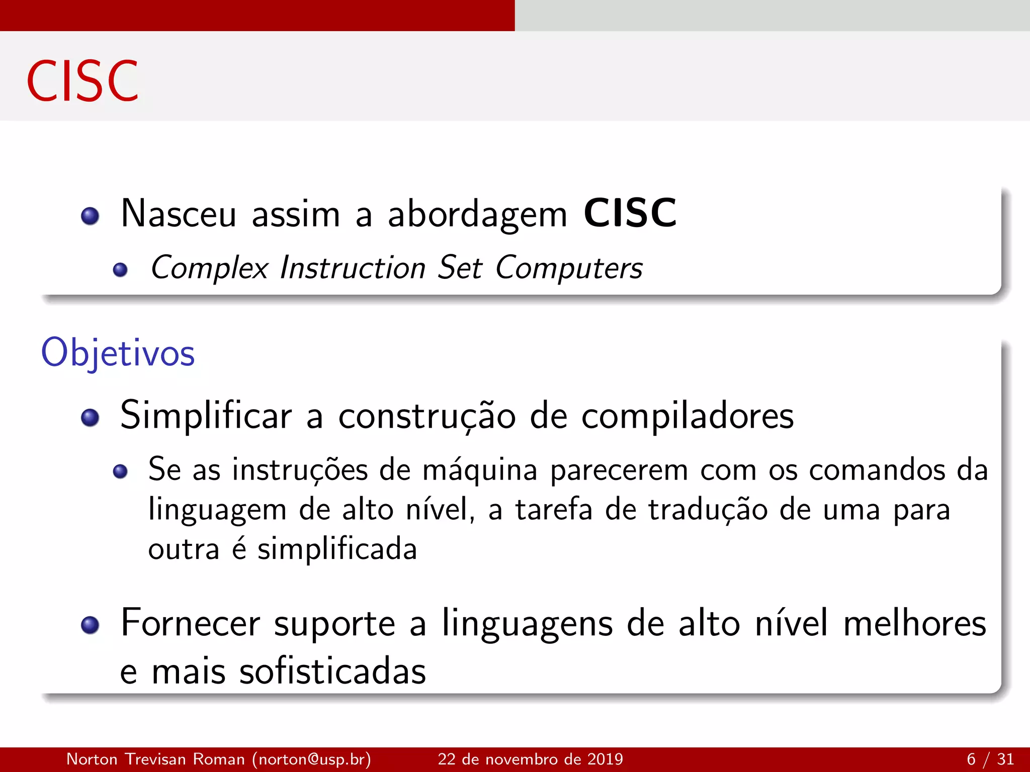CISC
Nasceu assim a abordagem CISC
Complex Instruction Set Computers
Objetivos
Simpliﬁcar a constru¸c˜ao de compiladores
Se as instru¸c˜oes de m´aquina parecerem com os comandos da
linguagem de alto n´ıvel, a tarefa de tradu¸c˜ao de uma para
outra ´e simpliﬁcada
Fornecer suporte a linguagens de alto n´ıvel melhores
e mais soﬁsticadas
Norton Trevisan Roman (norton@usp.br) 22 de novembro de 2019 6 / 31
 
