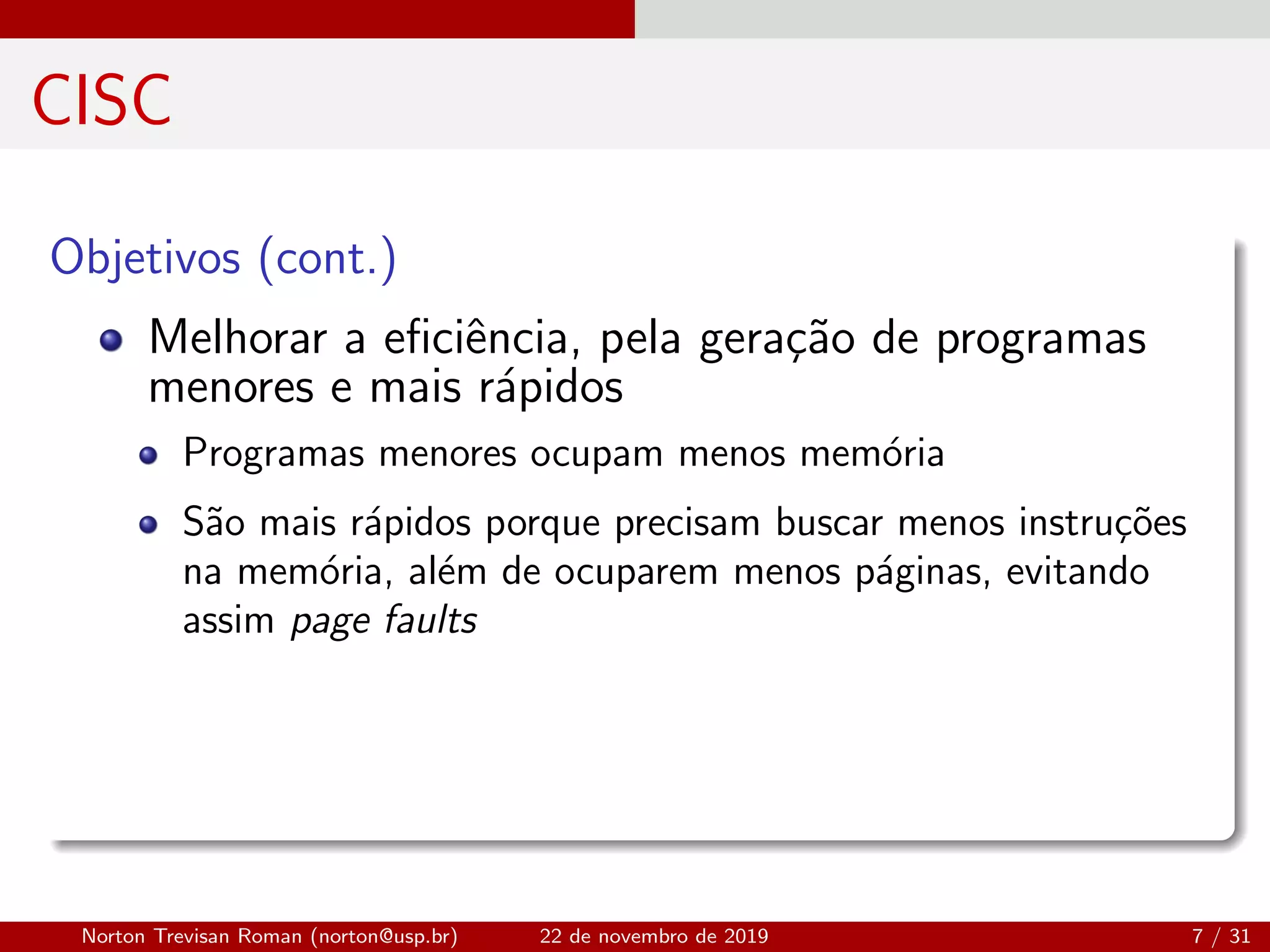 CISC
Objetivos (cont.)
Melhorar a eﬁciˆencia, pela gera¸c˜ao de programas
menores e mais r´apidos
Programas menores ocupam menos mem´oria
S˜ao mais r´apidos porque precisam buscar menos instru¸c˜oes
na mem´oria, al´em de ocuparem menos p´aginas, evitando
assim page faults
Norton Trevisan Roman (norton@usp.br) 22 de novembro de 2019 7 / 31
 