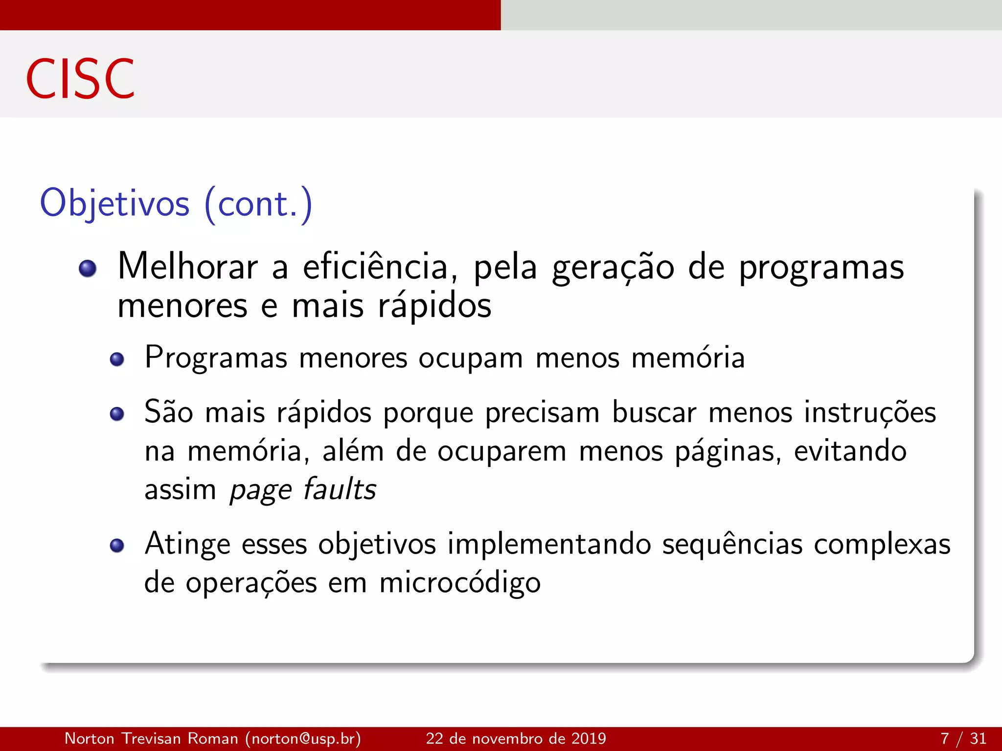 CISC
Objetivos (cont.)
Melhorar a eﬁciˆencia, pela gera¸c˜ao de programas
menores e mais r´apidos
Programas menores ocupam menos mem´oria
S˜ao mais r´apidos porque precisam buscar menos instru¸c˜oes
na mem´oria, al´em de ocuparem menos p´aginas, evitando
assim page faults
Atinge esses objetivos implementando sequˆencias complexas
de opera¸c˜oes em microc´odigo
Norton Trevisan Roman (norton@usp.br) 22 de novembro de 2019 7 / 31
 