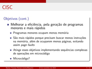 CISC
Objetivos (cont.)
Melhorar a eﬁciˆencia, pela gera¸c˜ao de programas
menores e mais r´apidos
Programas menores ocupam menos mem´oria
S˜ao mais r´apidos porque precisam buscar menos instru¸c˜oes
na mem´oria, al´em de ocuparem menos p´aginas, evitando
assim page faults
Atinge esses objetivos implementando sequˆencias complexas
de opera¸c˜oes em microc´odigo
Microc´odigo?
Norton Trevisan Roman (norton@usp.br) 22 de novembro de 2019 7 / 31
 