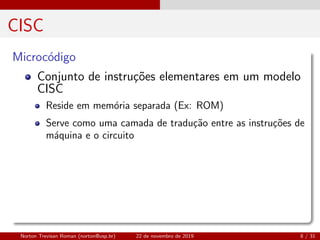 CISC
Microc´odigo
Conjunto de instru¸c˜oes elementares em um modelo
CISC
Reside em mem´oria separada (Ex: ROM)
Serve como uma camada de tradu¸c˜ao entre as instru¸c˜oes de
m´aquina e o circuito
Norton Trevisan Roman (norton@usp.br) 22 de novembro de 2019 8 / 31
 