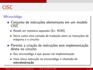 CISC
Microc´odigo
Conjunto de instru¸c˜oes elementares em um modelo
CISC
Reside em mem´oria separada (Ex: ROM)
Serve como uma camada de tradu¸c˜ao entre as instru¸c˜oes de
m´aquina e o circuito
Permite a cria¸c˜ao de instru¸c˜oes sem implementa¸c˜ao
direta no circuito
Seu microc´odigo ´e que possui tal implementa¸c˜ao
Uma ´unica instru¸c˜ao no microc´odigo ´e chamada de
microinstru¸c˜ao
Norton Trevisan Roman (norton@usp.br) 22 de novembro de 2019 8 / 31
 