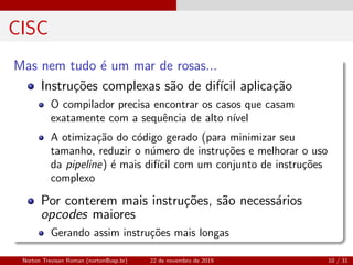 CISC
Mas nem tudo ´e um mar de rosas...
Instru¸c˜oes complexas s˜ao de dif´ıcil aplica¸c˜ao
O compilador precisa encontrar os casos que casam
exatamente com a sequˆencia de alto n´ıvel
A otimiza¸c˜ao do c´odigo gerado (para minimizar seu
tamanho, reduzir o n´umero de instru¸c˜oes e melhorar o uso
da pipeline) ´e mais dif´ıcil com um conjunto de instru¸c˜oes
complexo
Por conterem mais instru¸c˜oes, s˜ao necess´arios
opcodes maiores
Gerando assim instru¸c˜oes mais longas
Norton Trevisan Roman (norton@usp.br) 22 de novembro de 2019 10 / 31
 
