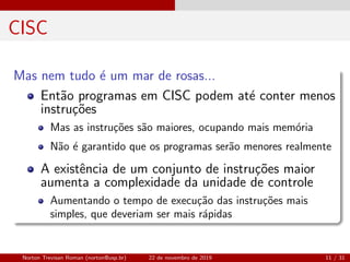 CISC
Mas nem tudo ´e um mar de rosas...
Ent˜ao programas em CISC podem at´e conter menos
instru¸c˜oes
Mas as instru¸c˜oes s˜ao maiores, ocupando mais mem´oria
N˜ao ´e garantido que os programas ser˜ao menores realmente
A existˆencia de um conjunto de instru¸c˜oes maior
aumenta a complexidade da unidade de controle
Aumentando o tempo de execu¸c˜ao das instru¸c˜oes mais
simples, que deveriam ser mais r´apidas
Norton Trevisan Roman (norton@usp.br) 22 de novembro de 2019 11 / 31
 
