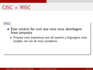 CISC × RISC
RISC
Esse cen´ario fez com que uma nova abordagem
fosse proposta
Projetar uma arquitetura que dˆe suporte a linguagens mais
simples, em vez de mais complexas
Norton Trevisan Roman (norton@usp.br) 22 de novembro de 2019 13 / 31
 