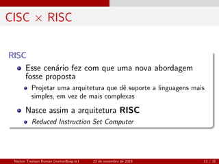 CISC × RISC
RISC
Esse cen´ario fez com que uma nova abordagem
fosse proposta
Projetar uma arquitetura que dˆe suporte a linguagens mais
simples, em vez de mais complexas
Nasce assim a arquitetura RISC
Reduced Instruction Set Computer
Norton Trevisan Roman (norton@usp.br) 22 de novembro de 2019 13 / 31
 