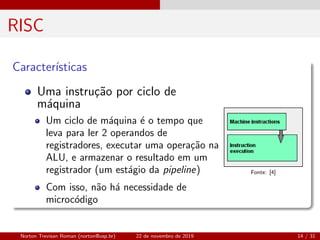 RISC
Caracter´ısticas
Uma instru¸c˜ao por ciclo de
m´aquina
Um ciclo de m´aquina ´e o tempo que
leva para ler 2 operandos de
registradores, executar uma opera¸c˜ao na
ALU, e armazenar o resultado em um
registrador (um est´agio da pipeline)
Com isso, n˜ao h´a necessidade de
microc´odigo
Fonte: [4]
Norton Trevisan Roman (norton@usp.br) 22 de novembro de 2019 14 / 31
 