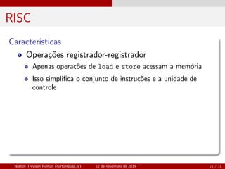 RISC
Caracter´ısticas
Opera¸c˜oes registrador-registrador
Apenas opera¸c˜oes de load e store acessam a mem´oria
Isso simpliﬁca o conjunto de instru¸c˜oes e a unidade de
controle
Norton Trevisan Roman (norton@usp.br) 22 de novembro de 2019 15 / 31
 