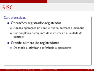RISC
Caracter´ısticas
Opera¸c˜oes registrador-registrador
Apenas opera¸c˜oes de load e store acessam a mem´oria
Isso simpliﬁca o conjunto de instru¸c˜oes e a unidade de
controle
Grande n´umero de registradores
De modo a otimizar a referˆencia a operadores
Norton Trevisan Roman (norton@usp.br) 22 de novembro de 2019 15 / 31
 