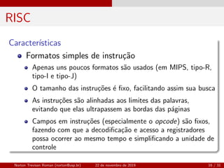 RISC
Caracter´ısticas
Formatos simples de instru¸c˜ao
Apenas uns poucos formatos s˜ao usados (em MIPS, tipo-R,
tipo-I e tipo-J)
O tamanho das instru¸c˜oes ´e ﬁxo, facilitando assim sua busca
As instru¸c˜oes s˜ao alinhadas aos limites das palavras,
evitando que elas ultrapassem as bordas das p´aginas
Campos em instru¸c˜oes (especialmente o opcode) s˜ao ﬁxos,
fazendo com que a decodiﬁca¸c˜ao e acesso a registradores
possa ocorrer ao mesmo tempo e simpliﬁcando a unidade de
controle
Norton Trevisan Roman (norton@usp.br) 22 de novembro de 2019 16 / 31
 