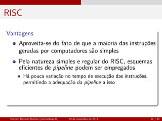RISC
Vantagens
Aproveita-se do fato de que a maioria das instru¸c˜oes
geradas por computadores s˜ao simples
Pela natureza simples e regular do RISC, esquemas
eﬁcientes de pipeline podem ser empregados
H´a pouca varia¸c˜ao no tempo de execu¸c˜ao das instru¸c˜oes,
permitindo a adequa¸c˜ao da pipeline a isso
Norton Trevisan Roman (norton@usp.br) 22 de novembro de 2019 17 / 31
 