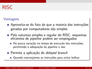 RISC
Vantagens
Aproveita-se do fato de que a maioria das instru¸c˜oes
geradas por computadores s˜ao simples
Pela natureza simples e regular do RISC, esquemas
eﬁcientes de pipeline podem ser empregados
H´a pouca varia¸c˜ao no tempo de execu¸c˜ao das instru¸c˜oes,
permitindo a adequa¸c˜ao da pipeline a isso
Permite a aplica¸c˜ao de delayed branch
Quando rearranjamos as instru¸c˜oes para evitar bolhas
Norton Trevisan Roman (norton@usp.br) 22 de novembro de 2019 17 / 31
 