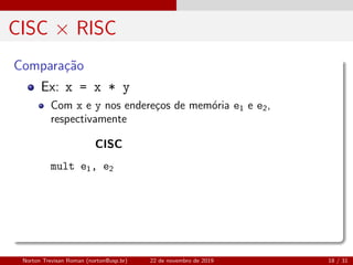 CISC × RISC
Compara¸c˜ao
Ex: x = x * y
Com x e y nos endere¸cos de mem´oria e1 e e2,
respectivamente
CISC
mult e1, e2
Norton Trevisan Roman (norton@usp.br) 22 de novembro de 2019 18 / 31
 