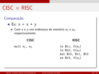 CISC × RISC
Compara¸c˜ao
Ex: x = x * y
Com x e y nos endere¸cos de mem´oria e1 e e2,
respectivamente
CISC
mult e1, e2
RISC
lw $t1, 0(e1)
lw $t2, 0(e2)
mul $t3, $t1, $t2
sw $t3, 0(e1)
Norton Trevisan Roman (norton@usp.br) 22 de novembro de 2019 18 / 31
 