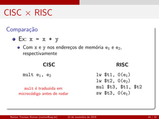 CISC × RISC
Compara¸c˜ao
mult ´e traduzida em
microc´odigo antes de rodar
Ex: x = x * y
Com x e y nos endere¸cos de mem´oria e1 e e2,
respectivamente
CISC
mult e1, e2
RISC
lw $t1, 0(e1)
lw $t2, 0(e2)
mul $t3, $t1, $t2
sw $t3, 0(e1)
Norton Trevisan Roman (norton@usp.br) 22 de novembro de 2019 18 / 31
 