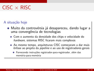 CISC × RISC
A situa¸c˜ao hoje
Muito da controv´ersia j´a desapareceu, dando lugar a
uma convergˆencia de tecnologias
Com o aumento da densidade dos chips e velocidade do
hardware, sistemas RISC ﬁcaram mais complexos
Ao mesmo tempo, arquiteturas CISC come¸caram a dar mais
ˆenfase ao projeto da pipeline e ao uso de registradores gerais
Fornecendo instru¸c˜oes registrador-para-registrador, al´em das
mem´oria-para-mem´oria
Norton Trevisan Roman (norton@usp.br) 22 de novembro de 2019 24 / 31
 