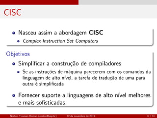 CISC
Nasceu assim a abordagem CISC
Complex Instruction Set Computers
Objetivos
Simpliﬁcar a constru¸c˜ao de compiladores
Se as instru¸c˜oes de m´aquina parecerem com os comandos da
linguagem de alto n´ıvel, a tarefa de tradu¸c˜ao de uma para
outra ´e simpliﬁcada
Fornecer suporte a linguagens de alto n´ıvel melhores
e mais soﬁsticadas
Norton Trevisan Roman (norton@usp.br) 22 de novembro de 2019 6 / 31
 