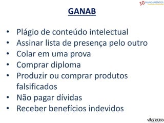 GANAB
• Plágio de conteúdo intelectual
• Assinar lista de presença pelo outro
• Colar em uma prova
• Comprar diploma
• Produzir ou comprar produtos
falsificados
• Não pagar dívidas
• Receber benefícios indevidos
 