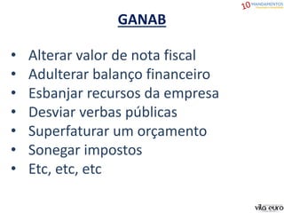 GANAB
• Alterar valor de nota fiscal
• Adulterar balanço financeiro
• Esbanjar recursos da empresa
• Desviar verbas públicas
• Superfaturar um orçamento
• Sonegar impostos
• Etc, etc, etc
 
