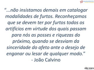 “...não insistamos demais em catalogar
modalidades de furtos. Reconheçamos
que se devem ter por furtos todos os
artifícios em virtude dos quais passam
para nós as posses e riquezas do
próximo, quando se desviam da
sinceridade do afeto ante o desejo de
enganar ou lesar de qualquer modo.”
- João Calvino
 