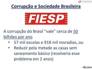 Corrupção e Sociedade Brasileira
A corrupção do Brasil “vale” cerca de 50
bilhões por ano
• 57 mil escolas e 918 mil moradias, ou
• Reduzir pela metade as casas sem
saneamento básico (resolveria esse
problema em 2 anos)
 