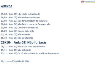 AGENDA
09/08 - Aula 01) Liberdade e Atualidade
16/08- Aula 02) Não terá outros Deuses
23/08- Aula 03) Não farás imagem de escultura
30/08- Aula 04) Não falar o nome de Deus em vão
13/09- Aula 05) Lembra-te do sábado
20/09- Aula 06) Honrar pai e mãe
11/10- Aula 07) Não matarás
18/10- Aula 08) Não adulterarás
25/10- Aula 09) Não furtarás
08/11- Aula 10) Não darás falso testemunho
15/11- Aula 11) Não cobiçarás
22/11- Aula 12) Os 10 Mandamentos e o Novo Testamento
29/11-------FORMATURA EBD
 