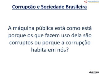 Corrupção e Sociedade Brasileira
A máquina pública está como está
porque os que fazem uso dela são
corruptos ou porque a corrupção
habita em nós?
 