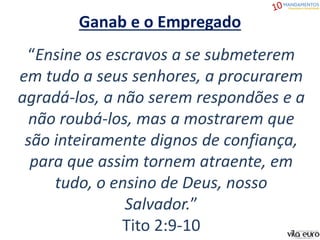 “Ensine os escravos a se submeterem
em tudo a seus senhores, a procurarem
agradá-los, a não serem respondões e a
não roubá-los, mas a mostrarem que
são inteiramente dignos de confiança,
para que assim tornem atraente, em
tudo, o ensino de Deus, nosso
Salvador.”
Tito 2:9-10
Ganab e o Empregado
 