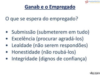 O que se espera do empregado?
• Submissão (submeterem em tudo)
• Excelência (procurar agradá-los)
• Lealdade (não serem respondões)
• Honestidade (não roubá-los)
• Integridade (dignos de confiança)
Ganab e o Empregado
 