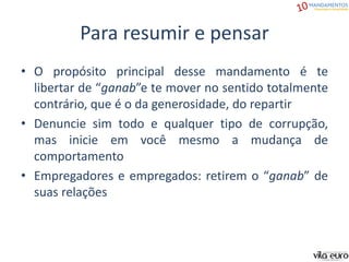 Para resumir e pensar
• O propósito principal desse mandamento é te
libertar de “ganab”e te mover no sentido totalmente
contrário, que é o da generosidade, do repartir
• Denuncie sim todo e qualquer tipo de corrupção,
mas inicie em você mesmo a mudança de
comportamento
• Empregadores e empregados: retirem o “ganab” de
suas relações
 
