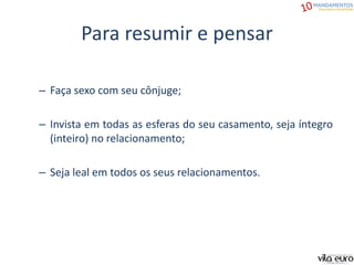 Para resumir e pensar
– Faça sexo com seu cônjuge;
– Invista em todas as esferas do seu casamento, seja íntegro
(inteiro) no relacionamento;
– Seja leal em todos os seus relacionamentos.
 