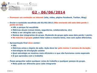 25/04/14 10
G2 - 06/06/2014
– Promover um conteúdo na internet (site, video, página Facebook, Twitter, Blog)
– Enviar o conteúdo escolhido até 02/05/2012 (Não enviando até esta data perde 1
ponto em G2)
• URL e porque foi escolhida
• Métricas atuais (views totais, seguidores, colaboradores, etc)
• Meta a ser atingida com a ação.
• Nomes dos integrantes do grupo. Mudando de grupo após essa data perde 1 ponto.
• No máximo 2 grupos podem falar sobre o mesmo tema, mas com ações diferentes.
– Apresentação final deve conter:
• URL
• Métricas antes e depois da ação. Ação deve ter pelo menos 1 semana de duração.
• Estratégias de divulgação usadas
• Qual estratégia se mostrou mais eficiente e o que não funcionou como esperado
• O que aprendeu com o trabalho
– Posso perguntar sobre qualquer coisa do trabalho a qualquer pessoa do grupo.
• Nota pode ser diferente para cada integrante
 