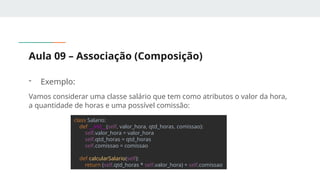 Aula 09 – Associação (Composição)
- Exemplo:
Vamos considerar uma classe salário que tem como atributos o valor da hora,
a quantidade de horas e uma possível comissão:
class Salario:
def __init__(self, valor_hora, qtd_horas, comissao):
self.valor_hora = valor_hora
self.qtd_horas = qtd_horas
self.comissao = comissao
def calcularSalario(self):
return (self.qtd_horas * self.valor_hora) + self.comissao
 