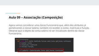 Aula 09 – Associação (Composição)
Agora vamos considerar uma classe Funcionário que, além dos atributos já
pertencentes à classe Salário, também irá receber o nome, matrícula e função.
Observe que o objeto da conta salário irá ser inicializado dentro da classe
Funcionário:
class Funcionario:
def __init__(self, nome, matricula, funcao, valor_hora, qtd_horas, comissao):
self.nome = nome
self.matricula = matricula
self.funcao = função,
self.salario = Salario(valor_hora, qtd_horas, comissao)
 
