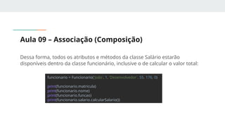 Aula 09 – Associação (Composição)
Dessa forma, todos os atributos e métodos da classe Salário estarão
disponíveis dentro da classe funcionário, inclusive o de calcular o valor total:
funcionario = Funcionario('João', 1, 'Desenvolvedor', 55, 176, 0)
print(funcionario.matricula)
print(funcionario.nome)
print(funcionario.funcao)
print(funcionario.salario.calcularSalario())
 