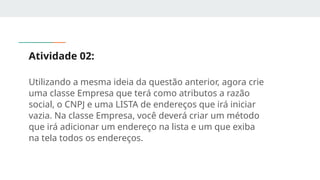 Atividade 02:
Utilizando a mesma ideia da questão anterior, agora crie
uma classe Empresa que terá como atributos a razão
social, o CNPJ e uma LISTA de endereços que irá iniciar
vazia. Na classe Empresa, você deverá criar um método
que irá adicionar um endereço na lista e um que exiba
na tela todos os endereços.
 